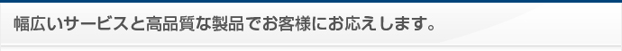 幅広いサービスと高品質な製品でお客様にお応えします。