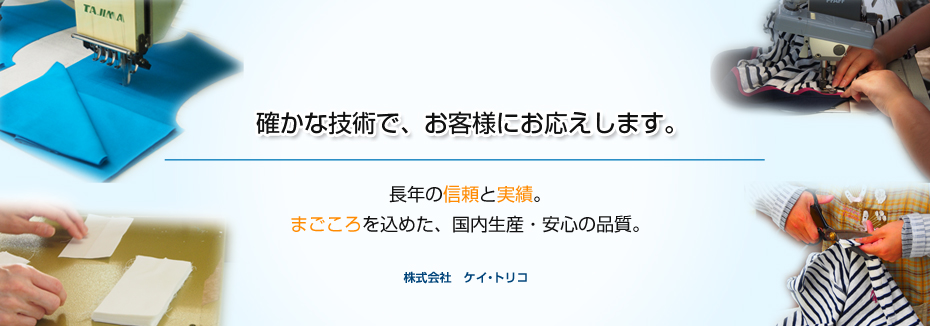 確かな技術で、お客様にお応えします。長年の信頼と実績。
まごころを込めた、国内生産・安心の品質。 株式会社ケイトリコ